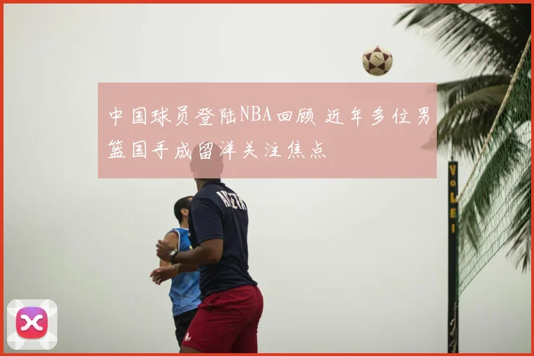 中国球员登陆NBA回顾 近年多位男篮国手成留洋关注焦点