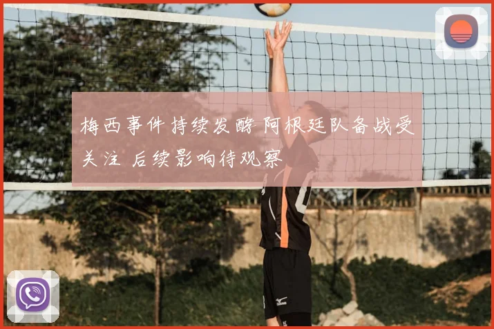 梅西事件持续发酵 阿根廷队备战受关注 后续影响待观察
