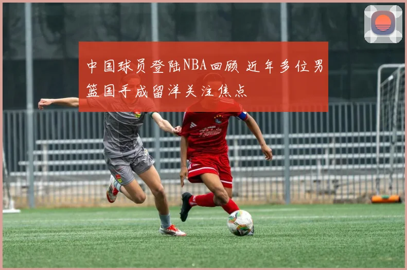 中国球员登陆NBA回顾 近年多位男篮国手成留洋关注焦点