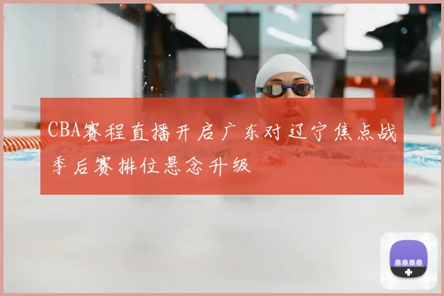 CBA赛程直播开启广东对辽宁焦点战季后赛排位悬念升级