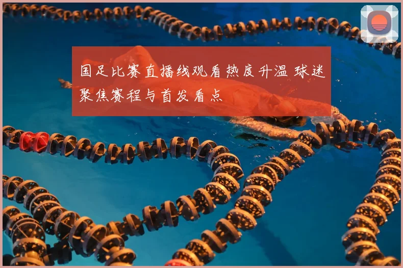 国足比赛直播线观看热度升温 球迷聚焦赛程与首发看点