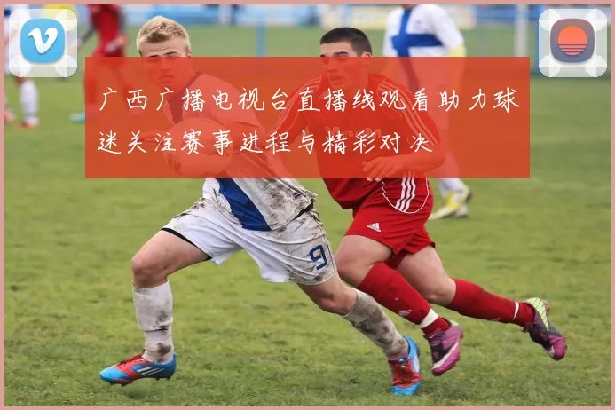 广西广播电视台直播线观看助力球迷关注赛事进程与精彩对决