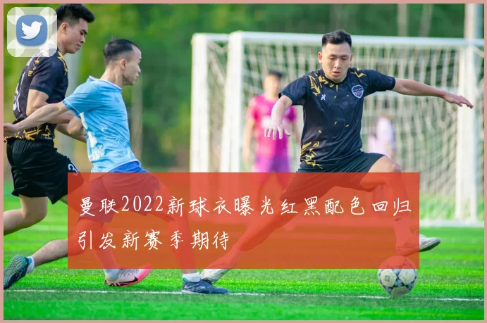 曼联2022新球衣曝光红黑配色回归引发新赛季期待