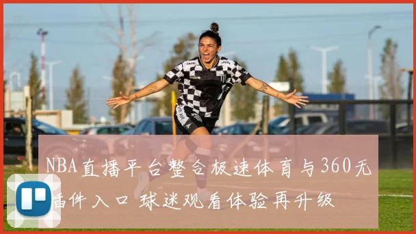 NBA直播平台整合极速体育与360无插件入口 球迷观看体验再升级