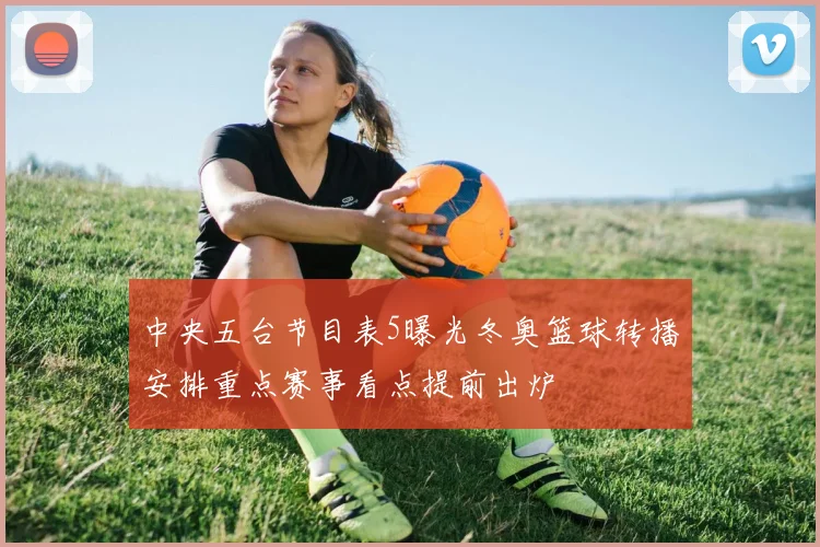中央五台节目表5曝光冬奥篮球转播安排重点赛事看点提前出炉