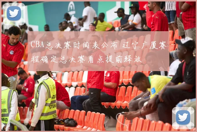 CBA总决赛时间表公布 辽宁广厦赛程确定总决赛看点提前释放