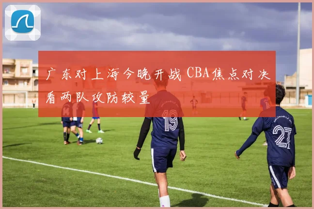 广东对上海今晚开战 CBA焦点对决看两队攻防较量