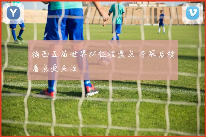 梅西五届世界杯征程盘点 夺冠后续看点受关注