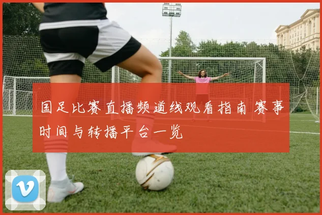 国足比赛直播频道线观看指南 赛事时间与转播平台一览