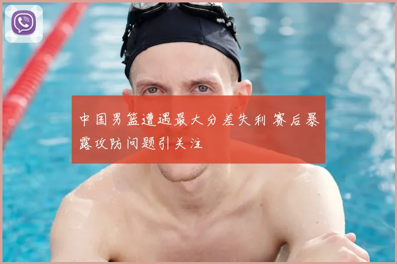 中国男篮遭遇最大分差失利 赛后暴露攻防问题引关注
