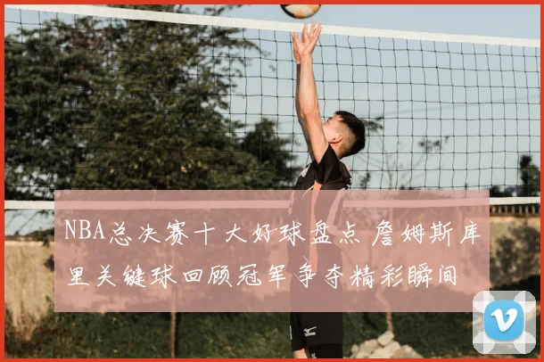NBA总决赛十大好球盘点 詹姆斯库里关键球回顾冠军争夺精彩瞬间
