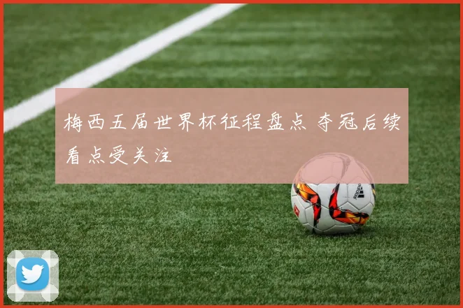 梅西五届世界杯征程盘点 夺冠后续看点受关注