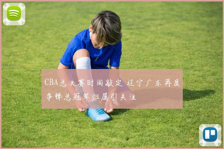 CBA总决赛时间敲定 辽宁广东再度争锋总冠军归属引关注