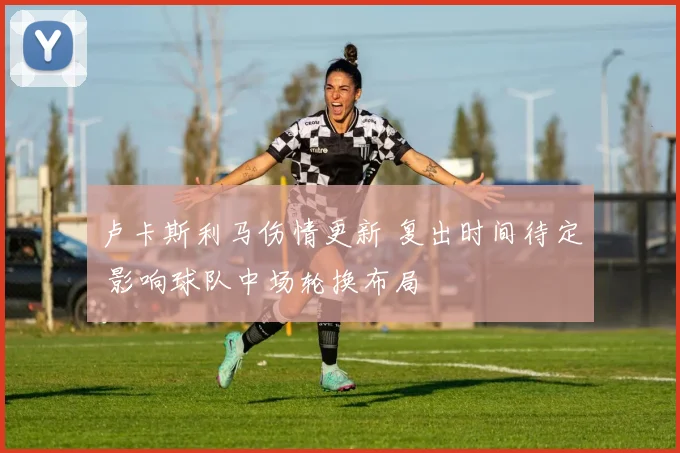 卢卡斯利马伤情更新 复出时间待定 影响球队中场轮换布局