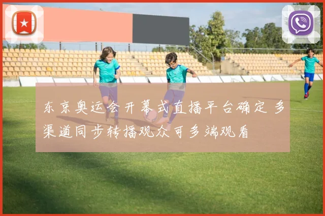 东京奥运会开幕式直播平台确定 多渠道同步转播观众可多端观看