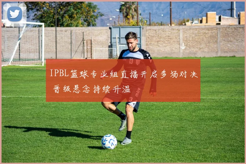 IPBL篮球专业组直播开启多场对决 晋级悬念持续升温